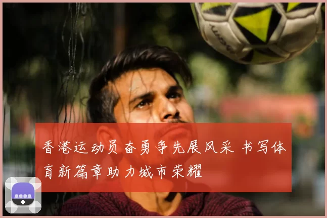 香港运动员奋勇争先展风采 书写体育新篇章助力城市荣耀
