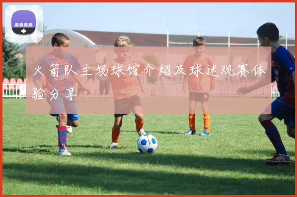火箭队主场球馆介绍及球迷观赛体验分享