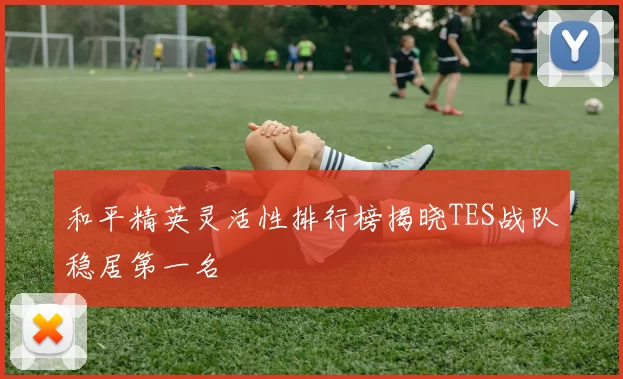和平精英灵活性排行榜揭晓TES战队稳居第一名