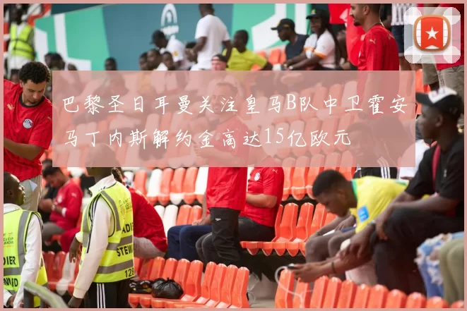 巴黎圣日耳曼关注皇马B队中卫霍安马丁内斯解约金高达15亿欧元