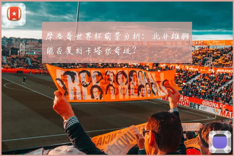 摩洛哥世界杯前景分析：北非雄狮能否复刻卡塔尔奇迹？