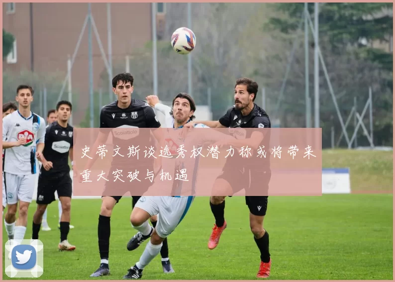 史蒂文斯谈选秀权潜力称或将带来重大突破与机遇