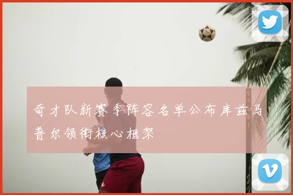奇才队新赛季阵容名单公布库兹马普尔领衔核心框架