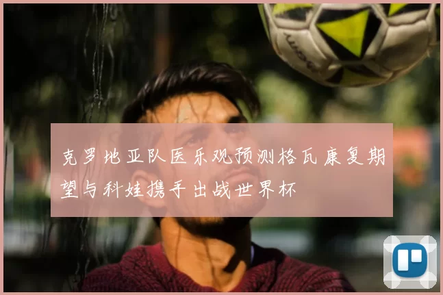 克罗地亚队医乐观预测格瓦康复期望与科娃携手出战世界杯