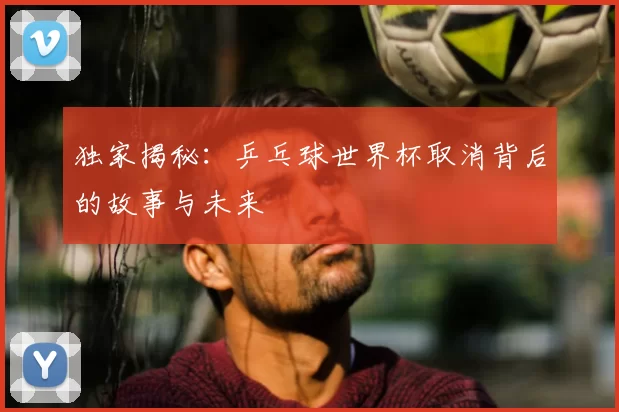 独家揭秘：乒乓球世界杯取消背后的故事与未来
