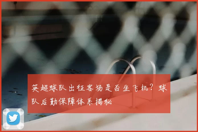 英超球队出征客场是否坐飞机？球队后勤保障体系揭秘