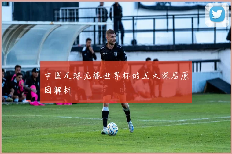 中国足球无缘世界杯的五大深层原因解析
