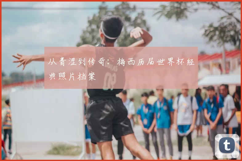 从青涩到传奇：梅西历届世界杯经典照片档案