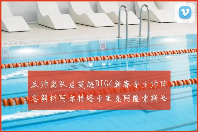 瓜帅离队后英超BIG6新赛季主帅阵容解析阿尔特塔卡里克阿隆索斯洛特的挑战与机遇
