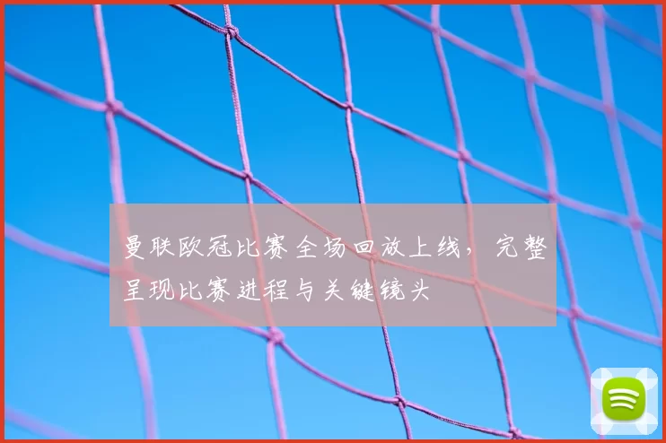 曼联欧冠比赛全场回放上线，完整呈现比赛进程与关键镜头