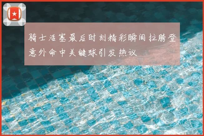 骑士活塞最后时刻精彩瞬间拉胯登意外命中关键球引发热议