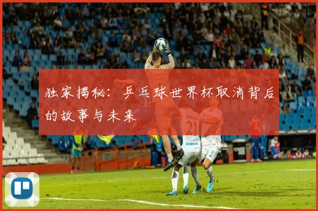 独家揭秘：乒乓球世界杯取消背后的故事与未来