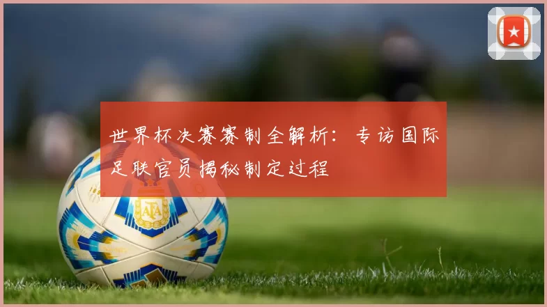 世界杯决赛赛制全解析:专访国际足联官员揭秘制定过程