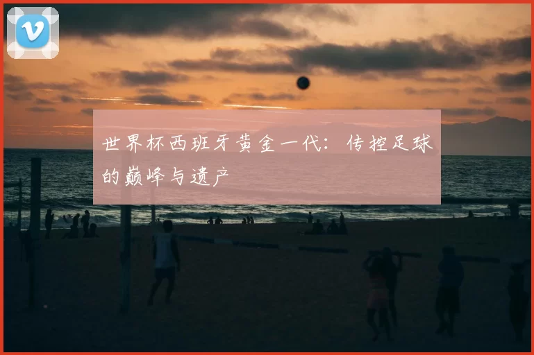 世界杯西班牙黄金一代：传控足球的巅峰与遗产