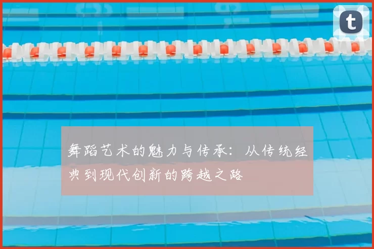 舞蹈艺术的魅力与传承：从传统经典到现代创新的跨越之路