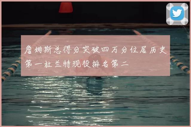 詹姆斯总得分突破四万分位居历史第一杜兰特现役排名第二
