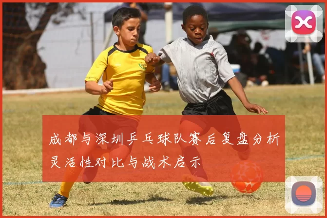 成都与深圳乒乓球队赛后复盘分析灵活性对比与战术启示