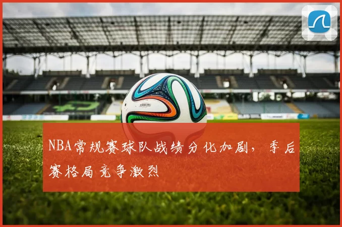 NBA常规赛球队战绩分化加剧，季后赛格局竞争激烈