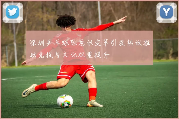 深圳乒乓球队意识变革引发热议推动竞技与文化双重提升