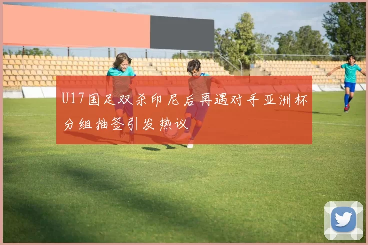 U17国足双杀印尼后再遇对手亚洲杯分组抽签引发热议