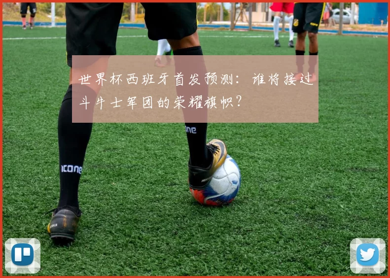 世界杯西班牙首发预测:谁将接过斗牛士军团的荣耀旗帜?