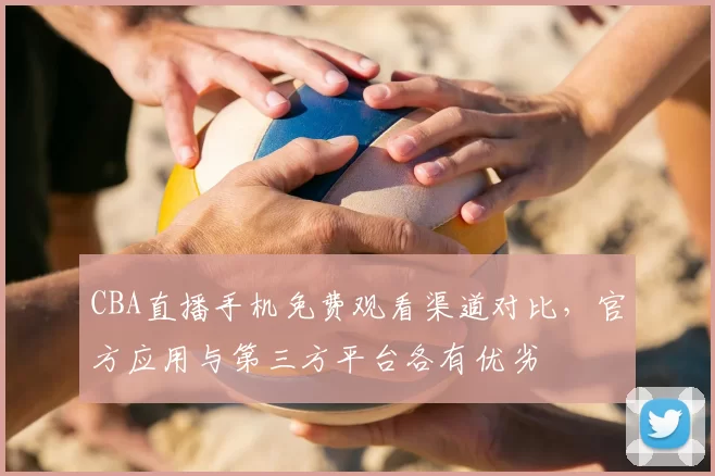 CBA直播手机免费观看渠道对比，官方应用与第三方平台各有优劣